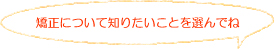 矯正について知りたいことを選んでね